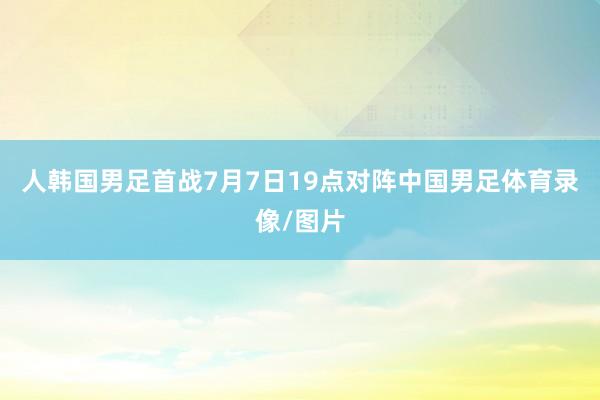人韩国男足首战7月7日19点对阵中国男足体育录像/图片