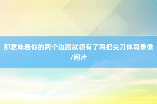 那意味着你的两个边路就领有了两把尖刀体育录像/图片