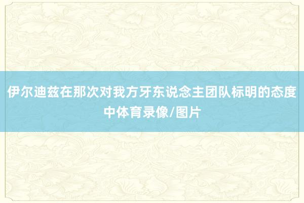 伊尔迪兹在那次对我方牙东说念主团队标明的态度中体育录像/图片
