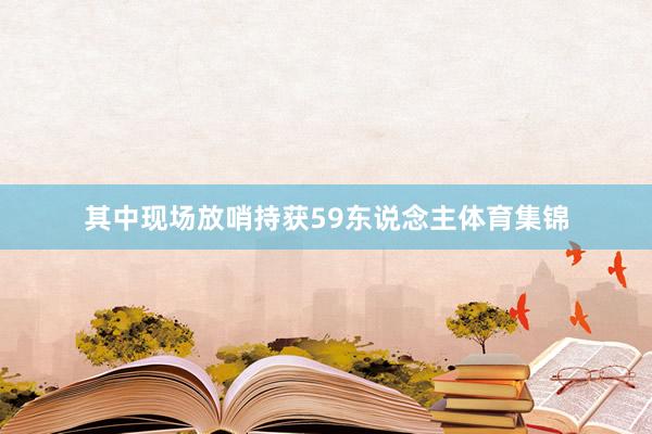 其中现场放哨持获59东说念主体育集锦