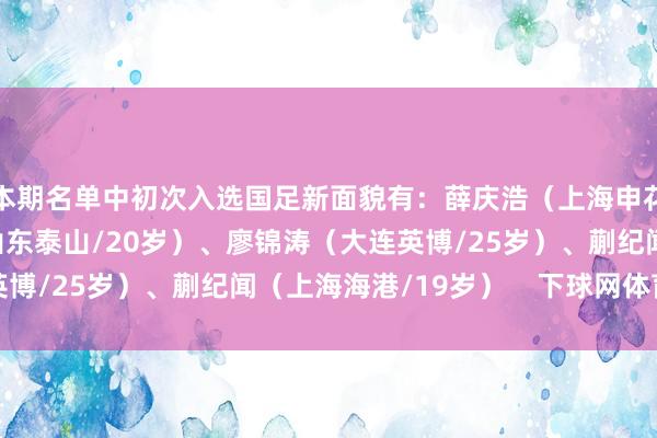 本期名单中初次入选国足新面貌有：薛庆浩（上海申花/24岁）、于金永（山东泰山/20岁）、廖锦涛（大连英博/25岁）、蒯纪闻（上海海港/19岁）    下球网体育信息