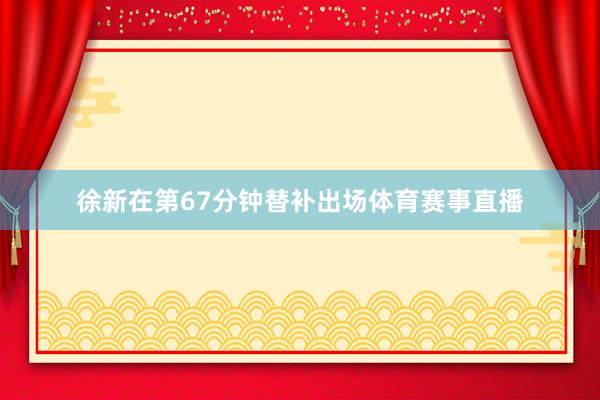 徐新在第67分钟替补出场体育赛事直播