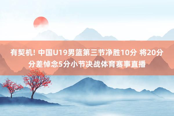 有契机! 中国U19男篮第三节净胜10分 将20分分差悼念5