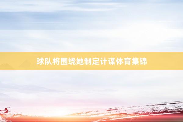 球队将围绕她制定计谋体育集锦