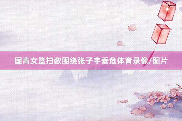 国青女篮扫数围绕张子宇垂危体育录像/图片