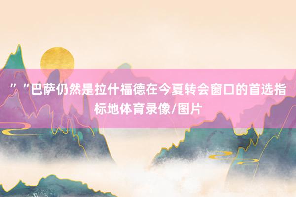 ”“巴萨仍然是拉什福德在今夏转会窗口的首选指标地体育录像/图