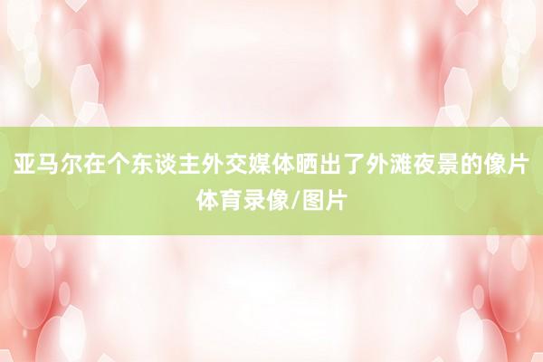 亚马尔在个东谈主外交媒体晒出了外滩夜景的像片体育录像/图片