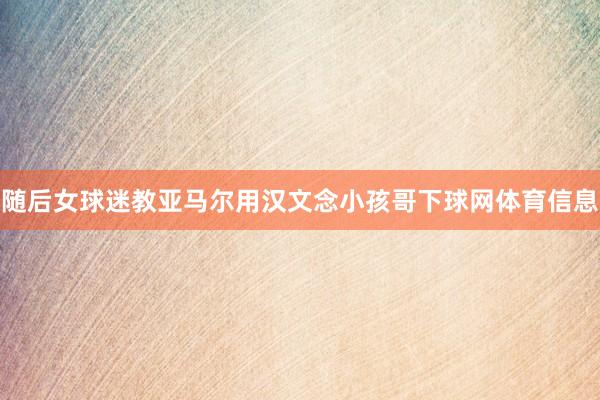 随后女球迷教亚马尔用汉文念小孩哥下球网体育信息