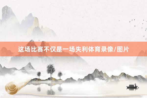 这场比赛不仅是一场失利体育录像/图片