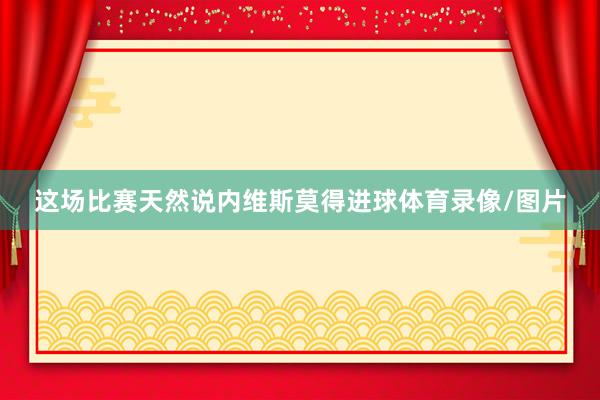 这场比赛天然说内维斯莫得进球体育录像/图片