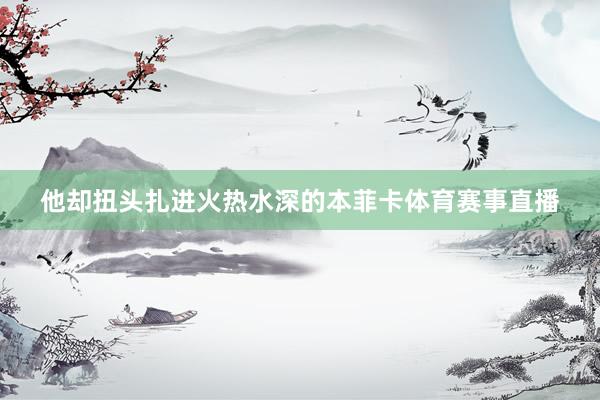 他却扭头扎进火热水深的本菲卡体育赛事直播