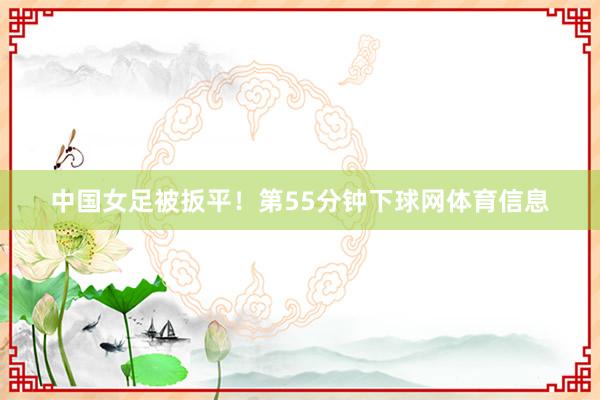 中国女足被扳平！第55分钟下球网体育信息