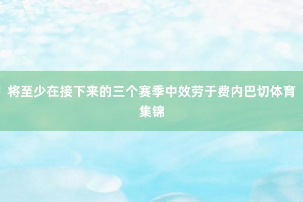 将至少在接下来的三个赛季中效劳于费内巴切体育集锦