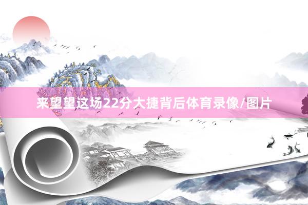 来望望这场22分大捷背后体育录像/图片