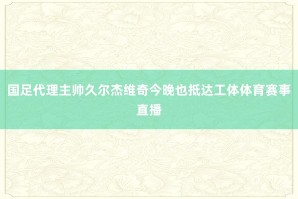 国足代理主帅久尔杰维奇今晚也抵达工体体育赛事直播