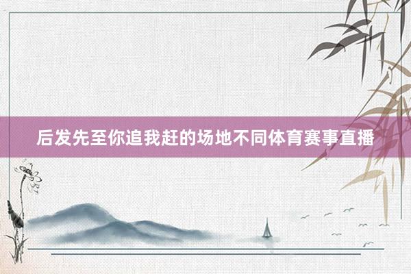 后发先至你追我赶的场地不同体育赛事直播