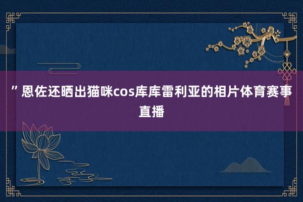 ”恩佐还晒出猫咪cos库库雷利亚的相片体育赛事直播