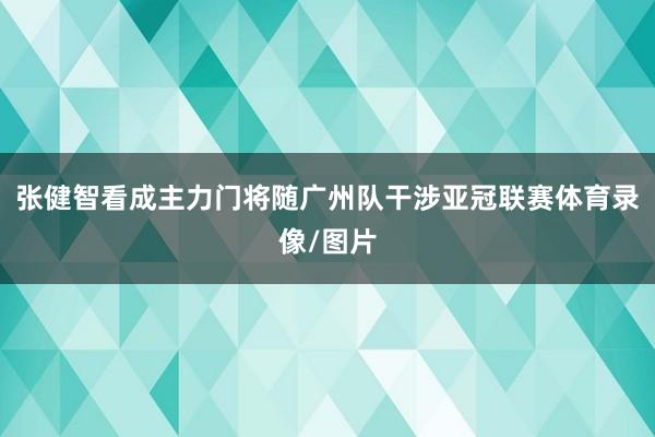 张健智看成主力门将随广州队干涉亚冠联赛体育录像/图片
