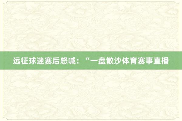 远征球迷赛后怒喊：“一盘散沙体育赛事直播