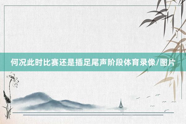 何况此时比赛还是插足尾声阶段体育录像/图片