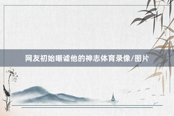 网友初始嘲谑他的神志体育录像/图片