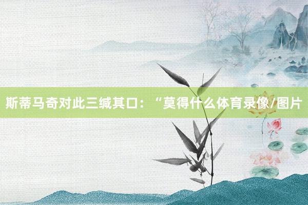 斯蒂马奇对此三缄其口：“莫得什么体育录像/图片