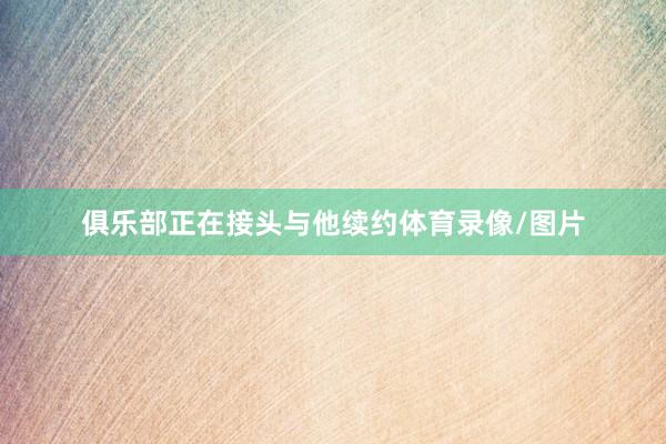 俱乐部正在接头与他续约体育录像/图片
