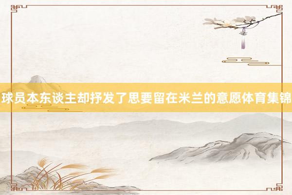 球员本东谈主却抒发了思要留在米兰的意愿体育集锦