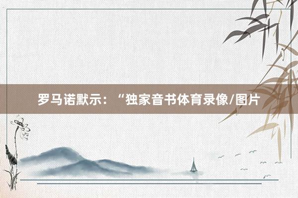 　　罗马诺默示：“独家音书体育录像/图片