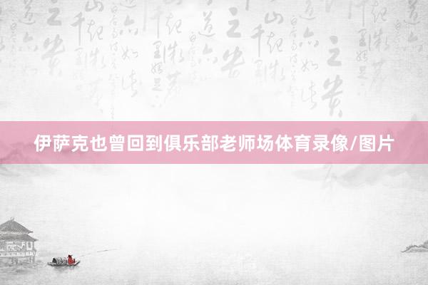 伊萨克也曾回到俱乐部老师场体育录像/图片