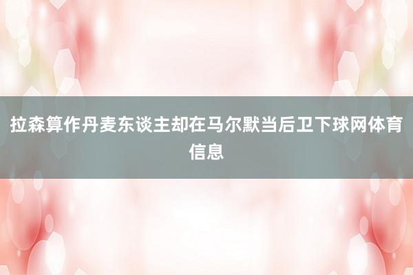 拉森算作丹麦东谈主却在马尔默当后卫下球网体育信息