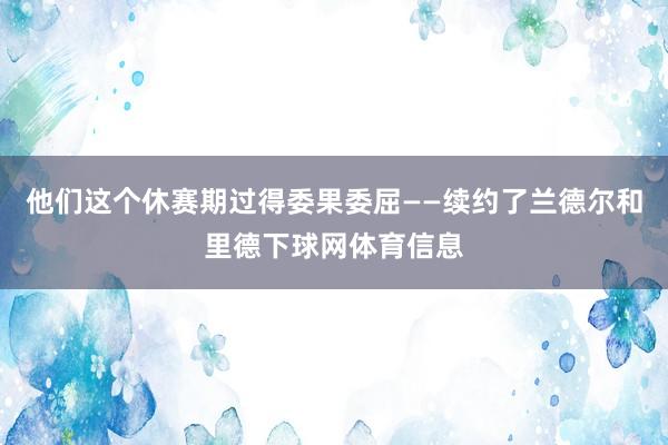 他们这个休赛期过得委果委屈——续约了兰德尔和里德下球网体育信息