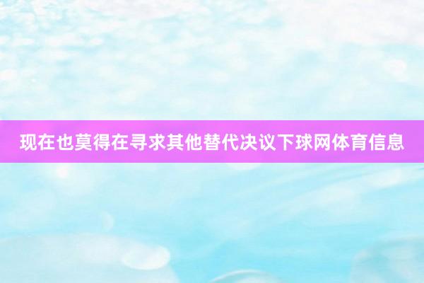 现在也莫得在寻求其他替代决议下球网体育信息
