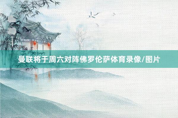 曼联将于周六对阵佛罗伦萨体育录像/图片