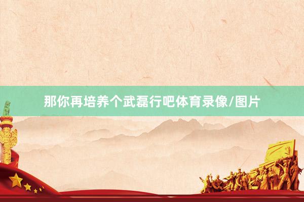 那你再培养个武磊行吧体育录像/图片