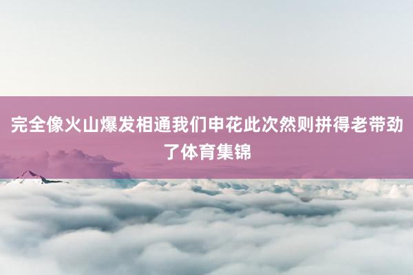 完全像火山爆发相通我们申花此次然则拼得老带劲了体育集锦
