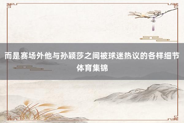 而是赛场外他与孙颖莎之间被球迷热议的各样细节体育集锦