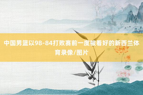 中国男篮以98-84打败赛前一度被看好的新西兰体育录像/图片