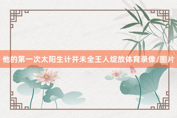 他的第一次太阳生计并未全王人绽放体育录像/图片