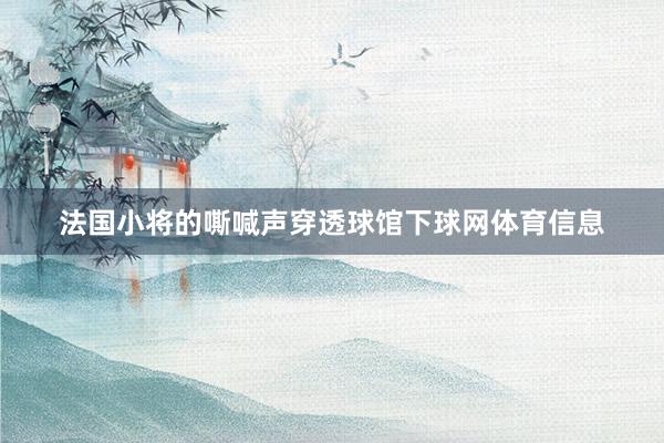 法国小将的嘶喊声穿透球馆下球网体育信息