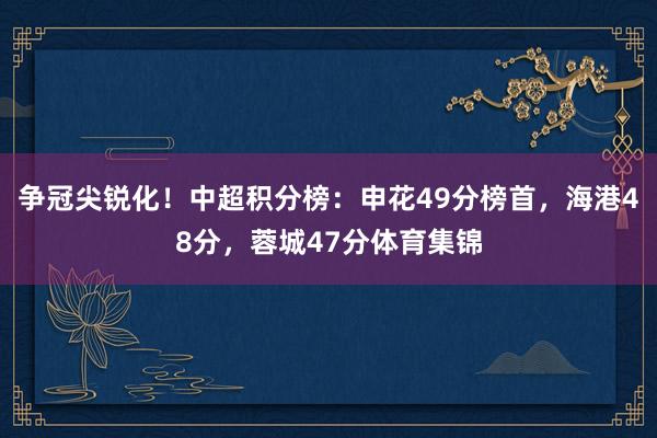 争冠尖锐化！中超积分榜：申花49分榜首，海港48分，蓉城47分体育集锦