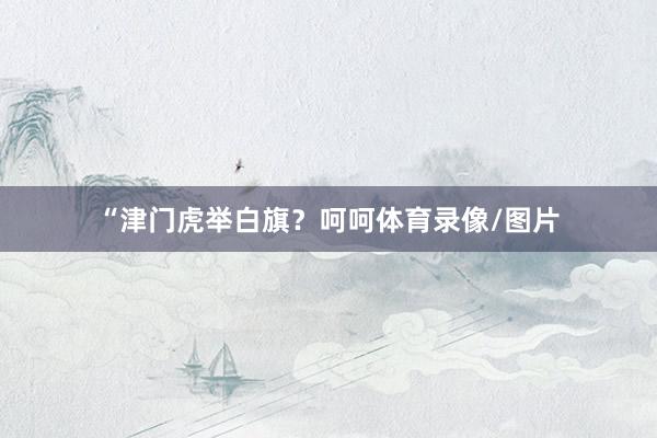 “津门虎举白旗？呵呵体育录像/图片