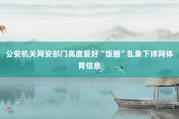 公安机关网安部门高度爱好“饭圈”乱象下球网体育信息