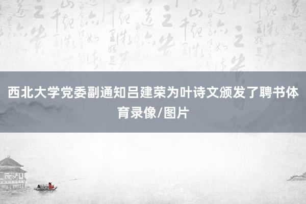 西北大学党委副通知吕建荣为叶诗文颁发了聘书体育录像/图片