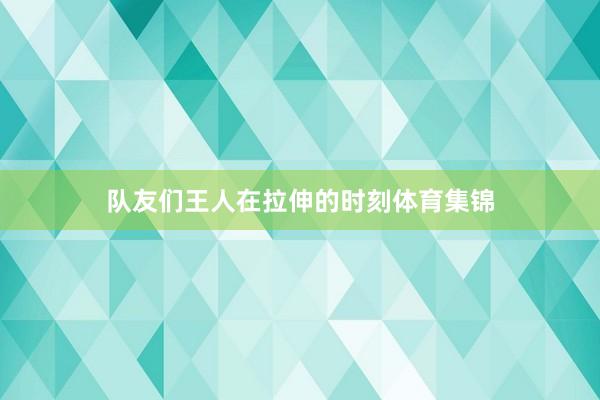队友们王人在拉伸的时刻体育集锦