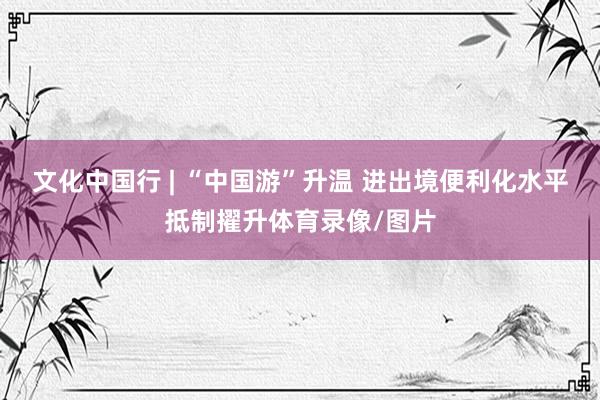 文化中国行 | “中国游”升温 进出境便利化水平抵制擢升体育
