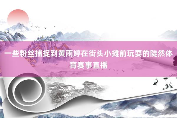 一些粉丝捕捉到黄雨婷在街头小摊前玩耍的陡然体育赛事直播