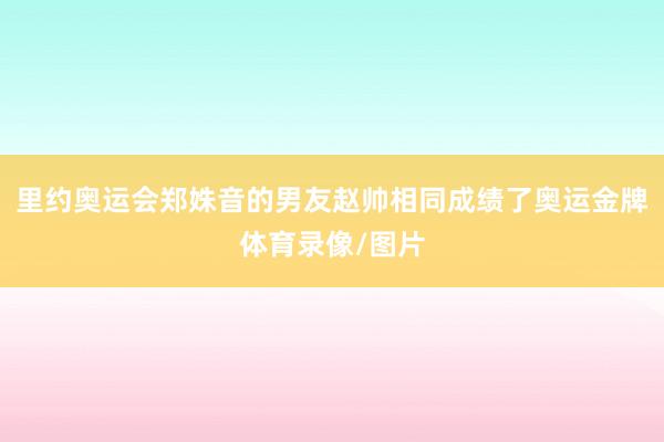 里约奥运会郑姝音的男友赵帅相同成绩了奥运金牌体育录像/图片