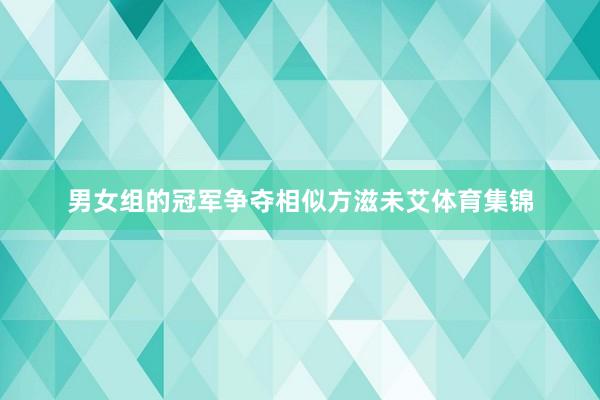 男女组的冠军争夺相似方滋未艾体育集锦