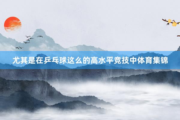 尤其是在乒乓球这么的高水平竞技中体育集锦